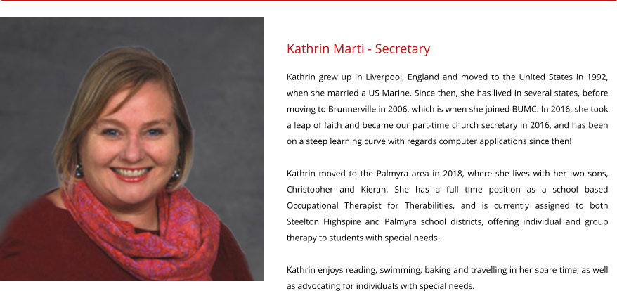 Kathrin Marti - Secretary Kathrin grew up in Liverpool, England and moved to the United States in 1992, when she married a US Marine. Since then, she has lived in several states, before moving to Brunnerville in 2006, which is when she joined BUMC. In 2016, she took a leap of faith and became our part-time church secretary in 2016, and has been on a steep learning curve with regards computer applications since then!  Kathrin moved to the Palmyra area in 2018, where she lives with her two sons, Christopher and Kieran. She has a full time position as a school based Occupational Therapist for Therabilities, and is currently assigned to both Steelton Highspire and Palmyra school districts, offering individual and group therapy to students with special needs.  Kathrin enjoys reading, swimming, baking and travelling in her spare time, as well as advocating for individuals with special needs.