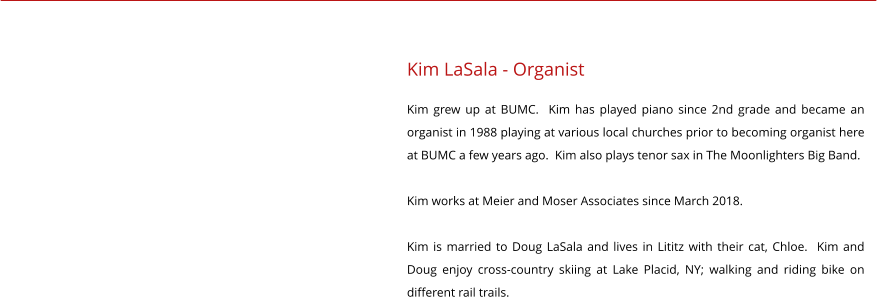 Kim LaSala - Organist Kim grew up at BUMC.  Kim has played piano since 2nd grade and became an organist in 1988 playing at various local churches prior to becoming organist here at BUMC a few years ago.  Kim also plays tenor sax in The Moonlighters Big Band.  Kim works at Meier and Moser Associates since March 2018.  Kim is married to Doug LaSala and lives in Lititz with their cat, Chloe.  Kim and Doug enjoy cross-country skiing at Lake Placid, NY; walking and riding bike on different rail trails.